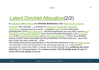 Latent Dirichlet Allocation(2/2)
In probability and statistics, the Dirichlet distribution (after Peter Gustav Lejeune
Dirichlet), often denoted , is a family of continuous multivariate probability
distributions parametrized by a vector of positive reals. It is the multivariate
generalization of the beta distribution.[1]Dirichlet distributions are very often used as prior
distributions in Bayesian statistics, and in fact the Dirichlet distribution is the conjugate
prior of the categorical distribution and multinomial distribution. That is, its probability
density function returns the belief that the probabilities of Krival events are given that
each event has been observed times.
The infinite-dimensional generalization of the Dirichlet distribution is the Dirichlet process.
The Dirichlet on the topic proportions can encourage sparsity, i.e., a document is
penalized for using many topics. Loosely, this can be thought of as softening the strict
definition of “co-occurrence” in a mixture model. This flexibility leads to sets of
terms that more tightly co-occur
19 Jan 2014 FABRIKATYR – TOPIC MODELLING POLITICAL DISCOURSE 24
 