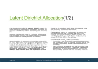 Latent Dirichlet Allocation(1/2)
LDA represents documents as mixtures of topics that spit out
words with certain probabilities. It assumes that documents are
produced in the following fashion: when writing each document,
you
Assuming this generative model for a collection of documents,
LDA then tries to backtrack from the documents to find a set of
topics that are likely to have generated the collection.
Word probabilities are maximized by dividing the words among
the topics. (More terms means more mass to be spread around.)
In a mixture, this is enough to find clusters of co-occurring
words. In LDA, the Dirichlet on the topic proportions can
encourage sparsity, i.e., a document is penalized for using many
topics. Loosely, this can be thought of as softening the strict
definition of “co-occurrence” in a mixture model. This
flexibility leads to sets of terms that more tightly co-occur
Decide on the number of words N the document will have
(say, according to a Poisson distribution).
Choose a topic mixture for the document (according to a
Dirichlet distribution over a fixed set of K topics). For
example, assuming that we have the two food and cute
animal topics above, you might choose the document to
consist of 1/3 food and 2/3 cute animals.
Generate each word w_i in the document by:
◦ First picking a topic (according to the multinomial distribution
that you sampled above; for example, you might pick the food
topic with 1/3 probability and the cute animals topic with 2/3
probability).
◦ Using the topic to generate the word itself (according to the
topic’s multinomial distribution). For example, if we selected
the food topic, we might generate the word “broccoli” with
30% probability, “bananas” with 15% probability, and so on.
19 Jan 2014 FABRIKATYR – TOPIC MODELLING POLITICAL DISCOURSE 25
 
