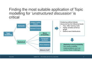Finding the most suitable application of Topic
modelling for ‘unstructured discussion’ is
critical
19 Jan 2014 FABRIKATYR – TOPIC MODELLING POLITICAL DISCOURSE 3
Topic
modelling
Semantic
Subject matter
corpus
General Corpus
Statistical
Word
probability
Paragraph
structure
Word distance
Mixture of all?
Analysing political debate
discourse has the following issues
• Few / little ‘training’ texts
• Highly variable sentence
length
• Distinct word distributions
• Statistical word probability
has readily available
implementations and can
resolve these challenges
 