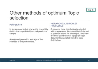Other methods of optimum Topic
selection
PERPLEXITY
Is a measurement of how well a probability
distribution or probability model predicts a
sample
A weighted geometric average of the
inverses of the probabilities.
HIERARCHICAL DIRICHLET
PROCESSES
A common base distribution is selected
which represents the countably-infinite set
of possible topics for the corpus, and then
the finite distribution of topics for each
document is sampled from this base
distribution.
LO 5
19 Jan 2014 FABRIKATYR – TOPIC MODELLING POLITICAL DISCOURSE 30
 