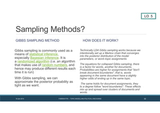 Sampling Methods?
GIBBS SAMPLING METHOD
Gibbs sampling is commonly used as a
means of statistical inference,
especially Bayesian inference. It is
a randomized algorithm (i.e. an algorithm
that makes use of random numbers, and
hence may produce different results each
time it is run)
With Gibbs sampling, we can
approximate the posterior probability as
tight as we want.
HOW DOES IT WORK?
Technically LDA Gibbs sampling works because we
intentionally set up a Markov chain that converges
into the posterior distribution of the model
parameters, or word–topic assignments
The equations for collapsed Gibbs sampling, there
is a factor for words, another for documents.
Probabilities are higher for assignments that "don't
break document boundaries", that is, words
appearing in the same document have a slightly
higher odds of ending up in the same topic.
The same holds for document assignments, they
to a degree follow "word boundaries". These effects
mix up and spread over clusters of documents and
words.
LO 5
19 Jan 2014 FABRIKATYR – TOPIC MODELLING POLITICAL DISCOURSE 32
 