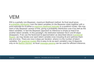 VEM
EM is a partially non-Bayesian, maximum likelihood method. Its final result gives
a probability distribution over the latent variables (in the Bayesian style) together with a
point estimate for θ (either a maximum likelihood estimate or a posterior mode). We may
want a fully Bayesian version of this, giving a probability distribution over θ as well as the
latent variables. In fact the Bayesian approach to inference is simply to treat θ as
another latent variable. In this paradigm, the distinction between the E and M steps
disappears. If we use the factorized Q approximation as described above (variational
Bayes), we may iterate over each latent variable (now including θ) and optimize them
one at a time. There are now k steps per iteration, where k is the number of latent
variables. For graphical models this is easy to do as each variable's new Q depends
only on its Markov blanket, so local message passing can be used for efficient inference.
19 Jan 2014 FABRIKATYR – TOPIC MODELLING POLITICAL DISCOURSE 33
 