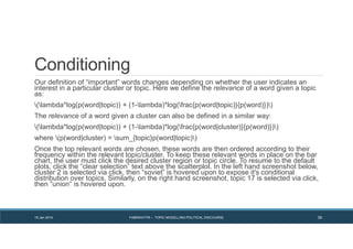 Conditioning
Our definition of “important” words changes depending on whether the user indicates an
interest in a particular cluster or topic. Here we define the relevance of a word given a topic
as:
(lambda*log(p(word|topic)) + (1-lambda)*log(frac{p(word|topic)}{p(word)}))
The relevance of a word given a cluster can also be defined in a similar way:
(lambda*log(p(word|topic)) + (1-lambda)*log(frac{p(word|cluster)}{p(word)}))
where (p(word|cluster) = sum_{topic}p(word|topic))
Once the top relevant words are chosen, these words are then ordered according to their
frequency within the relevant topic/cluster. To keep these relevant words in place on the bar
chart, the user must click the desired cluster region or topic circle. To resume to the default
plots, click the “clear selection” text above the scatterplot. In the left hand screenshot below,
cluster 2 is selected via click, then “soviet” is hovered upon to expose it's conditional
distribution over topics. Similarly, on the right hand screenshot, topic 17 is selected via click,
then “union” is hovered upon.
19 Jan 2014 FABRIKATYR – TOPIC MODELLING POLITICAL DISCOURSE 39
 