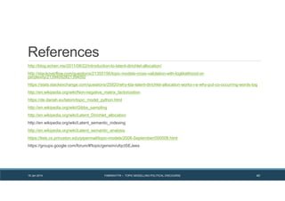 References
http://blog.echen.me/2011/08/22/introduction-to-latent-dirichlet-allocation/
http://stackoverflow.com/questions/21355156/topic-models-cross-validation-with-loglikelihood-or-
perplexity/21394092#21394092
https://stats.stackexchange.com/questions/25820/why-lda-latent-dirichlet-allocation-works-i-e-why-put-co-occurring-words-tog
http://en.wikipedia.org/wiki/Non-negative_matrix_factorization
https://de.dariah.eu/tatom/topic_model_python.html
http://en.wikipedia.org/wiki/Gibbs_sampling
http://en.wikipedia.org/wiki/Latent_Dirichlet_allocation
http://en.wikipedia.org/wiki/Latent_semantic_indexing
http://en.wikipedia.org/wiki/Latent_semantic_analysis
https://lists.cs.princeton.edu/pipermail/topic-models/2006-September/000008.html
https://groups.google.com/forum/#!topic/gensim/ufqcISEJees
19 Jan 2014 FABRIKATYR – TOPIC MODELLING POLITICAL DISCOURSE 40
 
