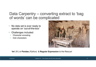 Data Carpentry – converting extract to ‘bag
of words’ can be complicated
• No data set is ever ready to
operate on ‘out-of-the-box’
• Challenges included:
• Character encoding
• Irish characters
19 Jan 2014 FABRIKATYR – TOPIC MODELLING POLITICAL DISCOURSE 9
‘tm’ (R ) or Pandas (Python) & Regular Expression to the Rescue!
 