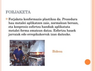 FORJAKETA Forjaketa konformazio plastikoa da. Prozedura hau metalei aplikatzen zaie, normalean beroan, eta konpresio esfortzu handiak aplikatuta metalei forma ematean datza. Esfortzu hauek jarraiak edo errepikakorrak izan daitezke. Bideoa 