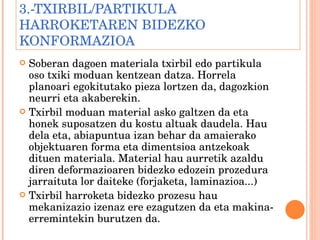3.-TXIRBIL/PARTIKULA HARROKETAREN BIDEZKO KONFORMAZIOA Soberan dagoen materiala txirbil edo partikula oso txiki moduan kentzean datza. Horrela planoari egokitutako pieza lortzen da, dagozkion neurri eta akaberekin. Txirbil moduan material asko galtzen da eta honek suposatzen du kostu altuak daudela. Hau dela eta, abiapuntua izan behar da amaierako objektuaren forma eta dimentsioa antzekoak dituen materiala. Material hau aurretik azaldu diren deformazioaren bidezko edozein prozedura jarraituta lor daiteke (forjaketa, laminazioa...) Txirbil harroketa bidezko prozesu hau mekanizazio izenaz ere ezagutzen da eta makina-erremintekin burutzen da. 