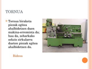 TORNUA Tornua biraketa piezak egitea ahalbidetzen duen makina-erreminta da; hau da, zeharkako sekzio zirkularra dueten piezak egitea ahalbidetzen du. Bideoa 