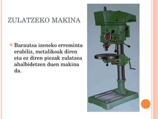 ZULATZEKO MAKINA Barautsa izeneko erreminta erabiliz, metalikoak diren eta ez diren piezak zulatzea ahalbidetzen duen makina da.  