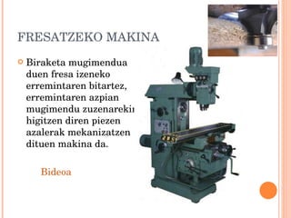 FRESATZEKO MAKINA Biraketa mugimendua duen fresa izeneko erremintaren bitartez, erremintaren azpian mugimendu zuzenarekin higitzen diren piezen azalerak mekanizatzen dituen makina da. Bideoa 