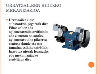 URRATZAILEEN BIDEZKO MEKANIZAZIOA Urratzaileak oso substantzia gogorrak dira. Pikor soltez edo aglomeratzaile artifizialez edo zemento naturalez aglomeratutako pikorrez osatuta daude eta oso tamaina txikiko txirbilak harrotuz piezak leuntzeko edo mekanizatzeko erabiltzen dira. 