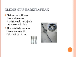 ELEMENTU HARIZTATUAK Gehien erabiltzen diren elementu hariztatuak torlojuak eta azkoinak dira. Hariztatzeko-ar eta terrailak erabiliz fabrikatzen dira. 
