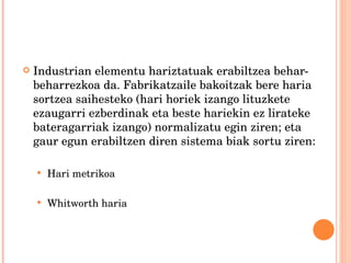 Industrian elementu hariztatuak erabiltzea behar-beharrezkoa da. Fabrikatzaile bakoitzak bere haria sortzea saihesteko (hari horiek izango lituzkete ezaugarri ezberdinak eta beste hariekin ez lirateke bateragarriak izango) normalizatu egin ziren; eta gaur egun erabiltzen diren sistema biak sortu ziren: Hari metrikoa Whitworth haria 