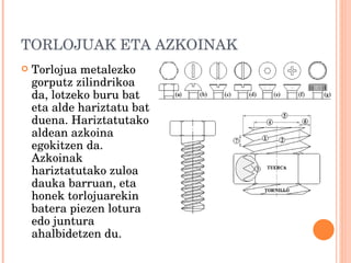 TORLOJUAK ETA AZKOINAK Torlojua metalezko gorputz zilindrikoa da, lotzeko buru bat eta alde hariztatu bat duena. Hariztatutako aldean azkoina egokitzen da. Azkoinak hariztatutako zuloa dauka barruan, eta honek torlojuarekin batera piezen lotura edo juntura ahalbidetzen du. 