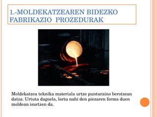 1.-MOLDEKATZEAREN BIDEZKO FABRIKAZIO  PROZEDURAK  Moldekatzea teknika materiala urtze punturaino berotzean datza. Urtuta dagoela, lortu nahi den piezaren forma duen moldean isurtzen da. 
