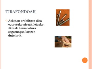 TIRAFONDOAK Askotan erabiltzen dira egurrezko piezak lotzeko, iltzeak baino lotura seguruagoa lortzen dutelarik. 