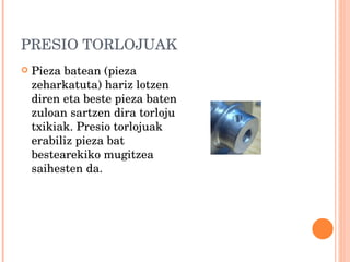 PRESIO TORLOJUAK Pieza batean (pieza zeharkatuta) hariz lotzen diren eta beste pieza baten zuloan sartzen dira torloju txikiak. Presio torlojuak erabiliz pieza bat bestearekiko mugitzea saihesten da. 
