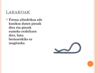 LARAKOAK Forma zilindrikoa edo konikoa duten piezak dira eta piezak eusteko erabiltzen dira, bata bestearekiko ez mugitzeko. 
