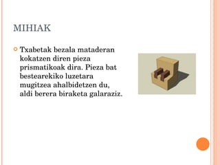 MIHIAK Txabetak bezala mataderan kokatzen diren pieza prismatikoak dira. Pieza bat bestearekiko luzetara mugitzea ahalbidetzen du, aldi berera biraketa galaraziz. 
