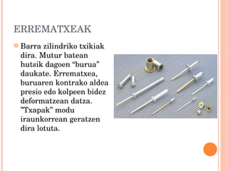 ERREMATXEAK Barra zilindriko txikiak dira. Mutur batean hutsik dagoen “burua” daukate. Errematxea, buruaren kontrako aldea presio edo kolpeen bidez deformatzean datza. ”Txapak” modu iraunkorrean geratzen dira lotuta. 