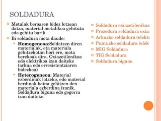 SOLDADURA Metalak beroaren bidez lotzean datza, material metalikoa gehituta edo gehitu barik.  Bi soldadura mota daude: Homogeneoa :Soldatzen diren materialak, eta materiala gehitzekotan hori ere, mota berekoak dira. Oxiazetilenikoa edo elektrikoa izan daiteke (arkua edo erresistentziaren bidezkoa) Heterogeneoa : Material ezberdinak lotzeko, edo material berdinak baina gehitzen den materiala ezberdina izanik. Soldadura biguna edo gogorra izan daiteke. Soldadura oxiazetilenikoa: elementuak eta segurtasuna Prozedura soldadura oxiazetilenikoan Arkuzko soldadura (elektrodoa) Puntuzko soldadura (elektrikoa) MIG Soldadura TIG Soldadura Soldadura biguna 