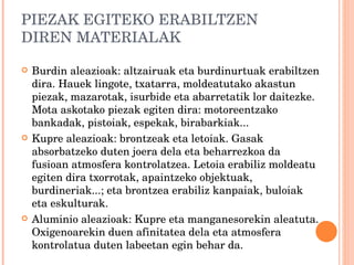 PIEZAK EGITEKO ERABILTZEN DIREN MATERIALAK Burdin aleazioak: altzairuak eta burdinurtuak erabiltzen dira. Hauek lingote, txatarra, moldeatutako akastun piezak, mazarotak, isurbide eta abarretatik lor daitezke. Mota askotako piezak egiten dira: motoreentzako bankadak, pistoiak, espekak, birabarkiak... Kupre aleazioak: brontzeak eta letoiak. Gasak absorbatzeko duten joera dela eta beharrezkoa da fusioan atmosfera kontrolatzea. Letoia erabiliz moldeatu egiten dira txorrotak, apaintzeko objektuak, burdineriak...; eta brontzea erabiliz kanpaiak, buloiak eta eskulturak. Aluminio aleazioak: Kupre eta manganesorekin aleatuta. Oxigenoarekin duen afinitatea dela eta atmosfera kontrolatua duten labeetan egin behar da. 