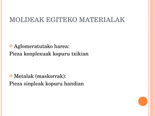 MOLDEAK EGITEKO MATERIALAK Aglomeratutako harea:  Pieza konplexuak kopuru txikian Metalak (maskorrak): Pieza sinpleak kopuru handian 