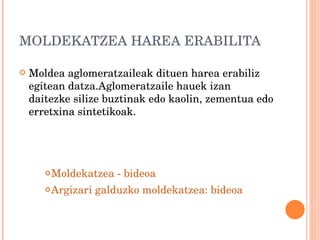 MOLDEKATZEA HAREA ERABILITA Moldea aglomeratzaileak dituen harea erabiliz egitean datza.Aglomeratzaile hauek izan daitezke silize buztinak edo kaolin, zementua edo erretxina sintetikoak. Moldekatzea - bideoa Argizari galduzko moldekatzea: bideoa 