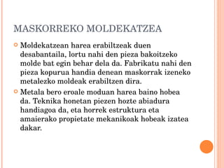 MASKORREKO MOLDEKATZEA Moldekatzean harea erabiltzeak duen desabantaila, lortu nahi den pieza bakoitzeko molde bat egin behar dela da. Fabrikatu nahi den pieza kopurua handia denean maskorrak izeneko metalezko moldeak erabiltzen dira. Metala bero eroale moduan harea baino hobea da. Teknika honetan piezen hozte abiadura handiagoa da, eta horrek estruktura eta amaierako propietate mekanikoak hobeak izatea dakar. 