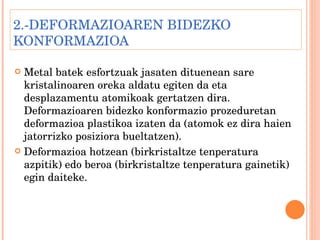 2.-DEFORMAZIOAREN BIDEZKO KONFORMAZIOA Metal batek esfortzuak jasaten dituenean sare kristalinoaren oreka aldatu egiten da eta desplazamentu atomikoak gertatzen dira. Deformazioaren bidezko konformazio prozeduretan deformazioa plastikoa izaten da (atomok ez dira haien jatorrizko posiziora bueltatzen). Deformazioa hotzean (birkristaltze tenperatura azpitik) edo beroa (birkristaltze tenperatura gainetik) egin daiteke. 