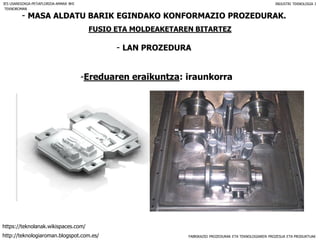 FABRIKAZIO PROZEDURAK ETA TEKNOLOGIAREN PROZESUA ETA PRODUKTUAK
- MASA ALDATU BARIK EGINDAKO KONFORMAZIO PROZEDURAK.
FUSIO ETA MOLDEAKETAREN BITARTEZ
- LAN PROZEDURA
IES USANDIZAGA-PEÑAFLORIDA-AMARA BHI INDUSTRI TEKNOLOGIA I
-Ereduaren eraikuntza: iraunkorra
TEKNOROMAN
http://teknologiaroman.blogspot.com.es/
https://teknolanak.wikispaces.com/
 