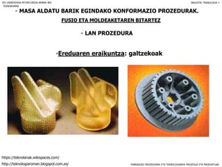 FABRIKAZIO PROZEDURAK ETA TEKNOLOGIAREN PROZESUA ETA PRODUKTUAK
- MASA ALDATU BARIK EGINDAKO KONFORMAZIO PROZEDURAK.
FUSIO ETA MOLDEAKETAREN BITARTEZ
- LAN PROZEDURA
IES USANDIZAGA-PEÑAFLORIDA-AMARA BHI INDUSTRI TEKNOLOGIA I
-Ereduaren eraikuntza: galtzekoak
TEKNOROMAN
http://teknologiaroman.blogspot.com.es/
https://teknolanak.wikispaces.com/
 