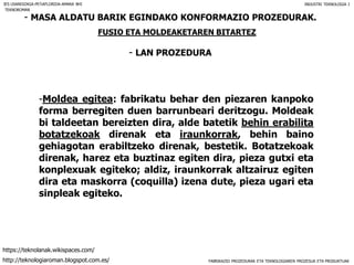 FABRIKAZIO PROZEDURAK ETA TEKNOLOGIAREN PROZESUA ETA PRODUKTUAK
- MASA ALDATU BARIK EGINDAKO KONFORMAZIO PROZEDURAK.
FUSIO ETA MOLDEAKETAREN BITARTEZ
- LAN PROZEDURA
IES USANDIZAGA-PEÑAFLORIDA-AMARA BHI INDUSTRI TEKNOLOGIA I
-Moldea egitea: fabrikatu behar den piezaren kanpoko
forma berregiten duen barrunbeari deritzogu. Moldeak
bi taldeetan bereizten dira, alde batetik behin erabilita
botatzekoak direnak eta iraunkorrak, behin baino
gehiagotan erabiltzeko direnak, bestetik. Botatzekoak
direnak, harez eta buztinaz egiten dira, pieza gutxi eta
konplexuak egiteko; aldiz, iraunkorrak altzairuz egiten
dira eta maskorra (coquilla) izena dute, pieza ugari eta
sinpleak egiteko.
TEKNOROMAN
http://teknologiaroman.blogspot.com.es/
https://teknolanak.wikispaces.com/
 