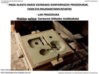 FABRIKAZIO PROZEDURAK ETA TEKNOLOGIAREN PROZESUA ETA PRODUKTUAK
- MASA ALDATU BARIK EGINDAKO KONFORMAZIO PROZEDURAK.
FUSIO ETA MOLDEAKETAREN BITARTEZ
- LAN PROZEDURA
IES USANDIZAGA-PEÑAFLORIDA-AMARA BHI INDUSTRI TEKNOLOGIA I
-Moldea egitea: harearen bidezko moldeaketa
TEKNOROMAN
http://teknologiaroman.blogspot.com.es/
https://teknolanak.wikispaces.com/
 
