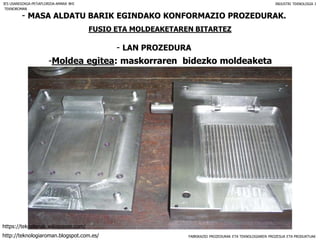 FABRIKAZIO PROZEDURAK ETA TEKNOLOGIAREN PROZESUA ETA PRODUKTUAK
- MASA ALDATU BARIK EGINDAKO KONFORMAZIO PROZEDURAK.
FUSIO ETA MOLDEAKETAREN BITARTEZ
- LAN PROZEDURA
IES USANDIZAGA-PEÑAFLORIDA-AMARA BHI INDUSTRI TEKNOLOGIA I
-Moldea egitea: maskorraren bidezko moldeaketa
TEKNOROMAN
http://teknologiaroman.blogspot.com.es/
https://teknolanak.wikispaces.com/
 