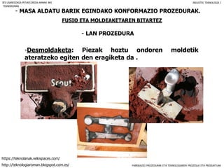 FABRIKAZIO PROZEDURAK ETA TEKNOLOGIAREN PROZESUA ETA PRODUKTUAK
- MASA ALDATU BARIK EGINDAKO KONFORMAZIO PROZEDURAK.
FUSIO ETA MOLDEAKETAREN BITARTEZ
- LAN PROZEDURA
IES USANDIZAGA-PEÑAFLORIDA-AMARA BHI INDUSTRI TEKNOLOGIA I
-Desmoldaketa: Piezak hoztu ondoren moldetik
ateratzeko egiten den eragiketa da .
TEKNOROMAN
http://teknologiaroman.blogspot.com.es/
https://teknolanak.wikispaces.com/
 