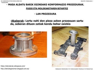 FABRIKAZIO PROZEDURAK ETA TEKNOLOGIAREN PROZESUA ETA PRODUKTUAK
- MASA ALDATU BARIK EGINDAKO KONFORMAZIO PROZEDURAK.
FUSIO ETA MOLDEAKETAREN BITARTEZ
- LAN PROZEDURA
IES USANDIZAGA-PEÑAFLORIDA-AMARA BHI INDUSTRI TEKNOLOGIA I
-Akaberak: Lortu nahi den pieza azken prozesuan sartu
da, soberan dituen zatiak kendu behar zaizkio
TEKNOROMAN
http://teknologiaroman.blogspot.com.es/
https://teknolanak.wikispaces.com/
 