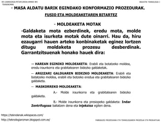 FABRIKAZIO PROZEDURAK ETA TEKNOLOGIAREN PROZESUA ETA PRODUKTUAK
- MASA ALDATU BARIK EGINDAKO KONFORMAZIO PROZEDURAK.
FUSIO ETA MOLDEAKETAREN BITARTEZ
- MOLDEAKETA MOTAK
IES USANDIZAGA-PEÑAFLORIDA-AMARA BHI INDUSTRI TEKNOLOGIA I
-Galdaketa mota ezberdinek, eredu mota, molde
mota eta isurketa motak dute oinarri. Hau da, hiru
ezaugarri hauen arteko konbinaketak eginez lortzen
ditugu moldaketa prozesu desberdinak.
Garrantzitsuenak honako hauek dira:
-- HAREAN EGINIKO MOLDEAKETA: Erabili eta botatzeko moldea,
eredu iraunkorra eta grabitatearen bidezko galdaketak.
-- ARGIZARI GALDUAREN BIDEZKO MOLDEAKETA: Erabili eta
botatzeko moldea, erabili eta botzeko eredua eta grabitatearen bidezko
galdaketa.
-- MASKORREKO MOLDEAKETA:
A.- Molde iraunkorra eta grabitatearen bidezko
galdaketa.
B.- Molde iraunkorra eta presiopeko galdaketa: Indar
Zentrifugoaz baliatzen dena eta injekzioz egiten dena.
TEKNOROMAN
http://teknologiaroman.blogspot.com.es/
https://teknolanak.wikispaces.com/
 