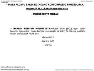 FABRIKAZIO PROZEDURAK ETA TEKNOLOGIAREN PROZESUA ETA PRODUKTUAK
- MASA ALDATU BARIK EGINDAKO KONFORMAZIO PROZEDURAK.
FUSIO ETA MOLDEAKETAREN BITARTEZ
- MOLDEAKETA MOTAK
IES USANDIZAGA-PEÑAFLORIDA-AMARA BHI INDUSTRI TEKNOLOGIA I
-- HAREAN EGINIKO MOLDEAKETA:Moldeak silize (SiO2) ugari duten
hareekin egiten dira . Harea buztina eta urarekin nahasten da. Hareak jarraitzen
dituen proportzioak hauek dira:
-Silizea %75
-Buztina %20
-Ura %5
TEKNOROMAN
http://teknologiaroman.blogspot.com.es/
https://teknolanak.wikispaces.com/
 
