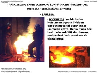 FABRIKAZIO PROZEDURAK ETA TEKNOLOGIAREN PROZESUA ETA PRODUKTUAK
- MASA ALDATU BARIK EGINDAKO KONFORMAZIO PROZEDURAK.
FUSIO ETA MOLDEAKETAREN BITARTEZ
- SARRERA.
IES USANDIZAGA-PEÑAFLORIDA-AMARA BHI INDUSTRI TEKNOLOGIA I
- DEFINIZIOA: molde baten
hutsunean egoera likidoan
dagoen material baten masa
isurtzean datza. Behin masa hori
hoztu edo solidifikatu denean,
moldea ireki edo apurtzen da
pieza lortuz.
TEKNOROMAN
http://teknologiaroman.blogspot.com.es/
https://teknolanak.wikispaces.com/
 