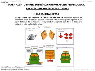 FABRIKAZIO PROZEDURAK ETA TEKNOLOGIAREN PROZESUA ETA PRODUKTUAK
- MASA ALDATU BARIK EGINDAKO KONFORMAZIO PROZEDURAK.
FUSIO ETA MOLDEAKETAREN BITARTEZ
- MOLDEAKETA MOTAK
IES USANDIZAGA-PEÑAFLORIDA-AMARA BHI INDUSTRI TEKNOLOGIA I
-- ARGIZARI GALDUAREN BIDEZKO MOLDEAKETA: Antzinako egipziarrek
erabiltzen zuten moldaketa teknika hau euron arte ederreko piezak egiteko. Gaur
egun doitasun eta zailtasun handiko pieza txikiak egiteko erabiltzen da batez ere,
gainera ez dira mekanizatu behar .
TEKNOROMAN
http://teknologiaroman.blogspot.com.es/
https://teknolanak.wikispaces.com/
 