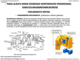 FABRIKAZIO PROZEDURAK ETA TEKNOLOGIAREN PROZESUA ETA PRODUKTUAK
- MASA ALDATU BARIK EGINDAKO KONFORMAZIO PROZEDURAK.
FUSIO ETA MOLDEAKETAREN BITARTEZ
- MOLDEAKETA MOTAK
IES USANDIZAGA-PEÑAFLORIDA-AMARA BHI INDUSTRI TEKNOLOGIA I
-- MASKORREKO MOLDEAKETA: grabitatearen bidezko galdaketa.
Grabitatearen bidezkoa: teknika hau harearekin jarraitzen diren pauso berdinak betetzen dira, kontutan
izan da moldea iraunkorra dela eta desmoldaketan ez dela galduko. Harearekin konparatu, maskorrekoak
dituen abantailak hauek izango lirateke: 1.-lortutako piezetan doitasun maila handiagoak; 2.- Azalerak
hobekiago bukatuak; 3.- Mekanizazio lan gutxiago; 4.- Propietate mekaniko hobeagoak lortzen dira; 5.-
Produkzioa azkarragoa da. Desabantailen artean: 1.- Pieza kopuru oso handiak egin behar dira merke
ateratzeko; 2.- forma korapilatsuak dituzten piezak ezin dira egin eta ezin dira oso handiak izan.
TEKNOROMAN
http://teknologiaroman.blogspot.com.es/
https://teknolanak.wikispaces.com/
 