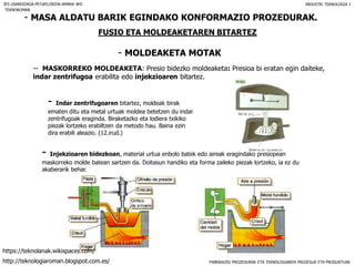 FABRIKAZIO PROZEDURAK ETA TEKNOLOGIAREN PROZESUA ETA PRODUKTUAK
- MASA ALDATU BARIK EGINDAKO KONFORMAZIO PROZEDURAK.
FUSIO ETA MOLDEAKETAREN BITARTEZ
- MOLDEAKETA MOTAK
IES USANDIZAGA-PEÑAFLORIDA-AMARA BHI INDUSTRI TEKNOLOGIA I
-- MASKORREKO MOLDEAKETA: Presio bidezko moldeaketa: Presioa bi eratan egin daiteke,
indar zentrifugoa erabilita edo injekzioaren bitartez.
- Indar zentrifugoaren bitartez, moldeak birak
ematen ditu eta metal urtuak moldea betetzen du indar
zentrifugoak eraginda. Biraketazko eta lodiera txikiko
piezak lortzeko erabiltzen da metodo hau. Baina ezin
dira erabili aleazio. (12.irud.)
- Injekzioaren bidezkoan, material urtua enbolo batek edo aireak eragindako presiopean
maskorreko molde batean sartzen da. Doitasun handiko eta forma zaileko piezak lortzeko, ia ez du
akaberarik behar.
TEKNOROMAN
http://teknologiaroman.blogspot.com.es/
https://teknolanak.wikispaces.com/
 