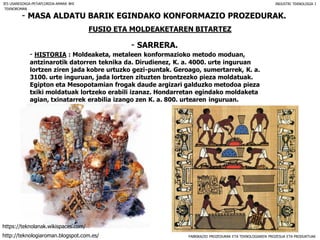 FABRIKAZIO PROZEDURAK ETA TEKNOLOGIAREN PROZESUA ETA PRODUKTUAK
- MASA ALDATU BARIK EGINDAKO KONFORMAZIO PROZEDURAK.
FUSIO ETA MOLDEAKETAREN BITARTEZ
- SARRERA.
IES USANDIZAGA-PEÑAFLORIDA-AMARA BHI INDUSTRI TEKNOLOGIA I
- HISTORIA : Moldeaketa, metaleen konformazioko metodo moduan,
antzinarotik datorren teknika da. Dirudienez, K. a. 4000. urte inguruan
lortzen ziren jada kobre urtuzko gezi-puntak. Geroago, sumertarrek, K. a.
3100. urte inguruan, jada lortzen zituzten brontzezko pieza moldatuak.
Egipton eta Mesopotamian frogak daude argizari galduzko metodoa pieza
txiki moldatuak lortzeko erabili izanaz. Hondarretan egindako moldaketa
agian, txinatarrek erabilia izango zen K. a. 800. urtearen inguruan.
TEKNOROMAN
http://teknologiaroman.blogspot.com.es/
https://teknolanak.wikispaces.com/
 
