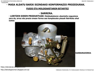 FABRIKAZIO PROZEDURAK ETA TEKNOLOGIAREN PROZESUA ETA PRODUKTUAK
- MASA ALDATU BARIK EGINDAKO KONFORMAZIO PROZEDURAK.
FUSIO ETA MOLDEAKETAREN BITARTEZ
- SARRERA.
IES USANDIZAGA-PEÑAFLORIDA-AMARA BHI INDUSTRI TEKNOLOGIA I
- LORTZEN DIREN PRODUKTUAK: Moldeaketaren abantaila nagusiena
zera da, erraz eta prezio onean forma oso konplexuko piezak fabrikatu ahal
izatea
KARBURADOREA
TEKNOROMAN
http://teknologiaroman.blogspot.com.es/
https://teknolanak.wikispaces.com/
 