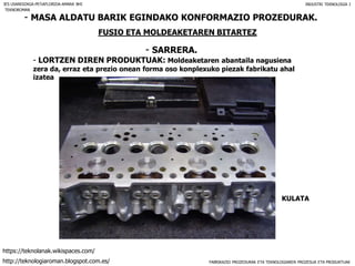 FABRIKAZIO PROZEDURAK ETA TEKNOLOGIAREN PROZESUA ETA PRODUKTUAK
- MASA ALDATU BARIK EGINDAKO KONFORMAZIO PROZEDURAK.
FUSIO ETA MOLDEAKETAREN BITARTEZ
- SARRERA.
IES USANDIZAGA-PEÑAFLORIDA-AMARA BHI INDUSTRI TEKNOLOGIA I
- LORTZEN DIREN PRODUKTUAK: Moldeaketaren abantaila nagusiena
zera da, erraz eta prezio onean forma oso konplexuko piezak fabrikatu ahal
izatea
KULATA
TEKNOROMAN
http://teknologiaroman.blogspot.com.es/
https://teknolanak.wikispaces.com/
 