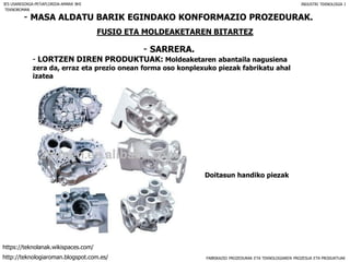 FABRIKAZIO PROZEDURAK ETA TEKNOLOGIAREN PROZESUA ETA PRODUKTUAK
- MASA ALDATU BARIK EGINDAKO KONFORMAZIO PROZEDURAK.
FUSIO ETA MOLDEAKETAREN BITARTEZ
- SARRERA.
IES USANDIZAGA-PEÑAFLORIDA-AMARA BHI INDUSTRI TEKNOLOGIA I
- LORTZEN DIREN PRODUKTUAK: Moldeaketaren abantaila nagusiena
zera da, erraz eta prezio onean forma oso konplexuko piezak fabrikatu ahal
izatea
Doitasun handiko piezak
TEKNOROMAN
http://teknologiaroman.blogspot.com.es/
https://teknolanak.wikispaces.com/
 