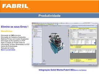 Produtividade


Elimine os seus Erros !
Benefícios:
Eliminação de 100% de erros
Eliminação de Cadastros Duplicados
Matérias Primas com Custos Atualizados
Eliminação de Re trabalhos no PCP
Após a Criação do Projeto todas as
informações já ficam alimentadas no PCP
Ganho de Produtividade
Redução de Custos
Maior Lucratividade




                                          Integração Solid Works/Fabril BD(Banco de Dados)
 
