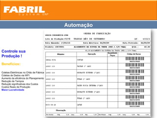 Automação



Controle sua
Produção !
Benefícios:

Coletas Eletrônicas no Chão de Fábrica
Coletas de Dados via WFI
Aumento da eficiência do Planejamento
Redução de Tempos
Redução significativas dos Custos
Custos Reais de Produção
Maior Lucratividade
 