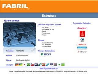Estrutura
Quem somos
                                                                                                          Tecnologias Aplicadas:
                                                  Unidades Negócios e Suporte:
                                                        São Paulo
                                                        Rio Grande do Sul
                                                        Ceará
                                                        Pernambuco
                                                        Paraná


                                                  Clientes:
                                                        Atuação Nacional
                                                        390 Clientes
                                                        2500 Usuários

 Fundada:      1987/2010                          Alianças Estratégicas:

 Equipe:       50 Profissionais

 Matriz:       Rio Grande do Sul

 Atuação:

                                                     www.logicainfo.com.br
     Matriz: Lógica Sistemas de Informação Av: Konrad Adenauer 1543, Fone(55) 3375 3702 CEP 98280-000 Panambi - Rio Grande do Sul
 